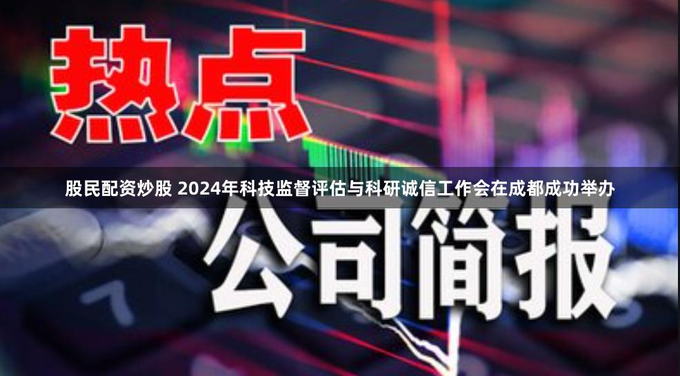 股民配资炒股 2024年科技监督评估与科研诚信工作会在成都成功举办