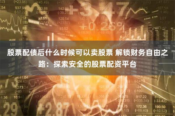 股票配债后什么时候可以卖股票 解锁财务自由之路：探索安全的股票配资平台