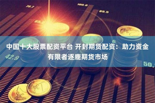 中国十大股票配资平台 开封期货配资:助力资金有限者逐鹿期货市场