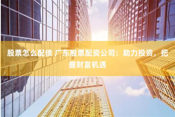 股票怎么配债 广东股票配资公司：助力投资，把握财富机遇