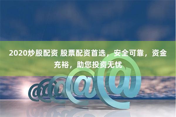 2020炒股配资 股票配资首选，安全可靠，资金充裕，助您投资无忧