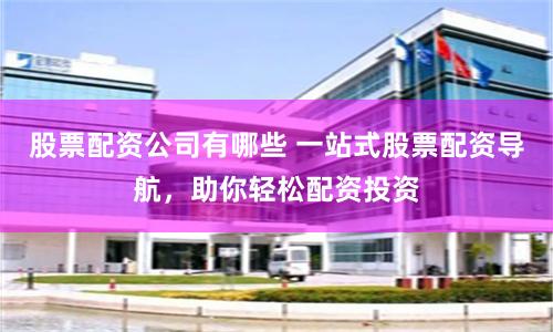 股票配资公司有哪些 一站式股票配资导航，助你轻松配资投资