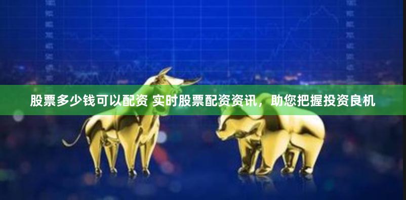 股票多少钱可以配资 实时股票配资资讯，助您把握投资良机