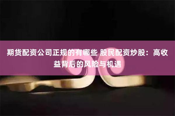 期货配资公司正规的有哪些 股民配资炒股:高收益背后的风险与机遇