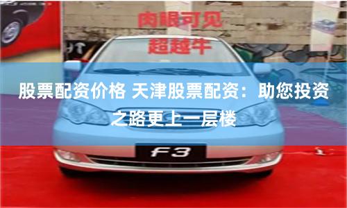 股票配资价格 天津股票配资：助您投资之路更上一层楼