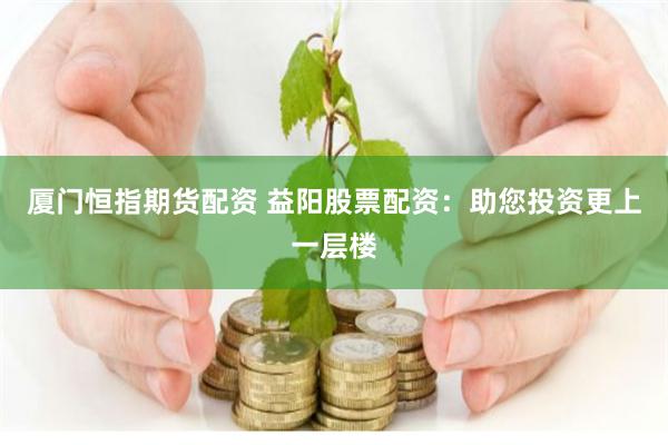 厦门恒指期货配资 益阳股票配资：助您投资更上一层楼