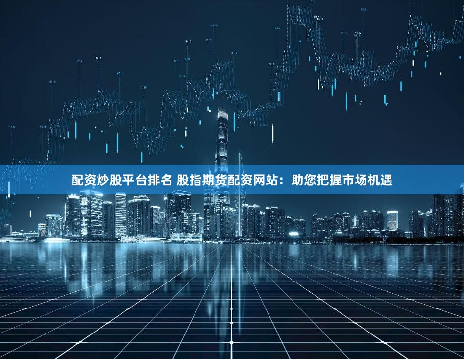 配资炒股平台排名 股指期货配资网站：助您把握市场机遇