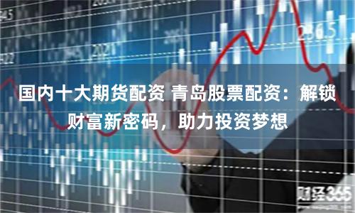 国内十大期货配资 青岛股票配资：解锁财富新密码，助力投资梦想