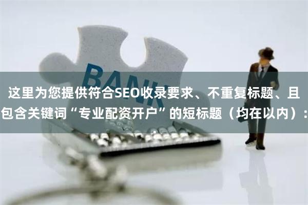 这里为您提供符合SEO收录要求、不重复标题、且包含关键词“专业配资开户”的短标题(均在以内):